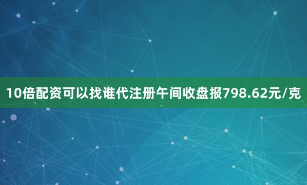 10倍配资可以找谁代注册午间收盘报798.62元/克