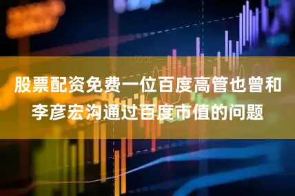 股票配资免费一位百度高管也曾和李彦宏沟通过百度市值的问题