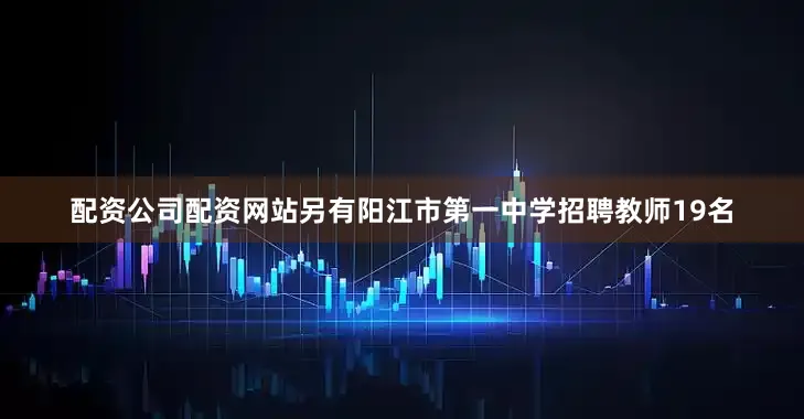 配资公司配资网站另有阳江市第一中学招聘教师19名