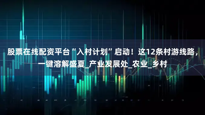 股票在线配资平台“入村计划”启动！这12条村游线路，一键溶解盛夏_产业发展处_农业_乡村
