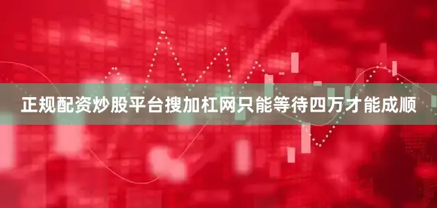 正规配资炒股平台搜加杠网只能等待四万才能成顺