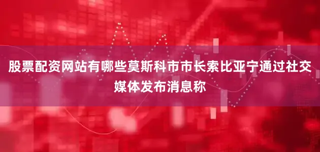 股票配资网站有哪些莫斯科市市长索比亚宁通过社交媒体发布消息称